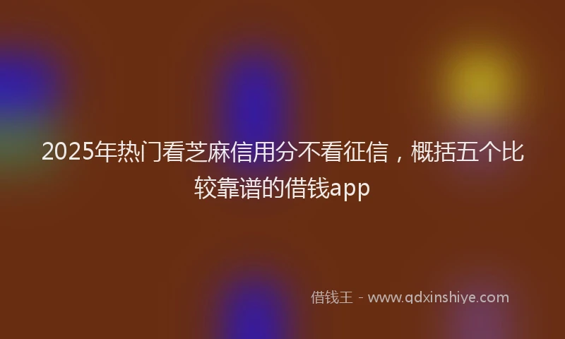 2025年热门看芝麻信用分不看征信，概括五个比较靠谱的借钱app