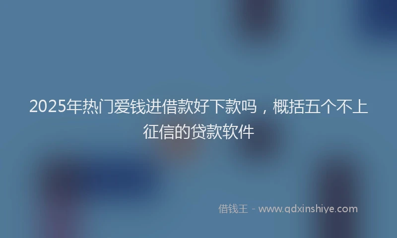 2025年热门爱钱进借款好下款吗，概括五个不上征信的贷款软件