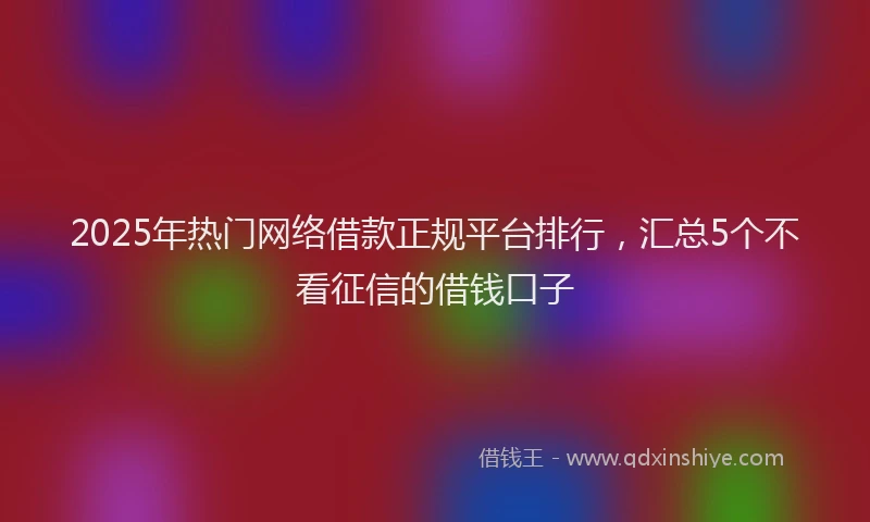 2025年热门网络借款正规平台排行，汇总5个不看征信的借钱口子