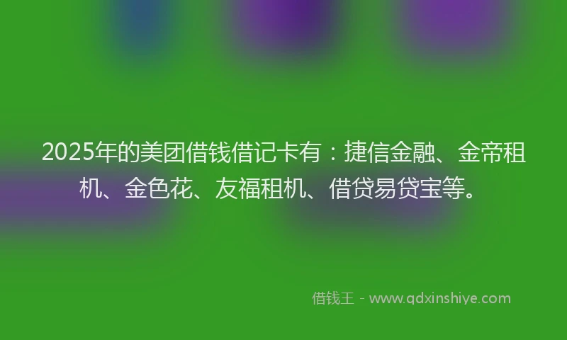 2025年的美团借钱借记卡有:捷信金融、金帝租机、金色花、友福租机、借贷易贷宝等。