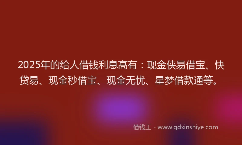 2025年的给人借钱利息高有:现金侠易借宝、快贷易、现金秒借宝、现金无忧、星梦借款通等。