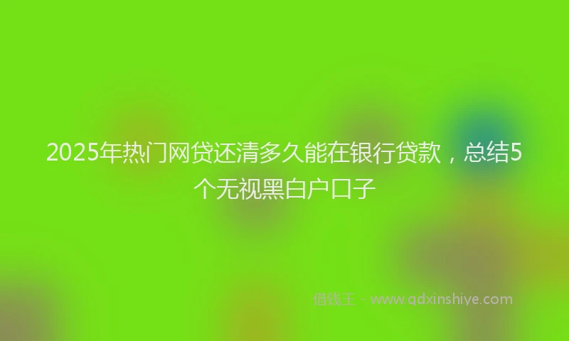 2025年热门网贷还清多久能在银行贷款，总结5个无视黑白户口子