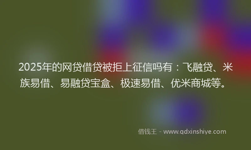 2025年的网贷借贷被拒上征信吗有：飞融贷、米族易借、易融贷宝盒、极速易借、优米商城等。