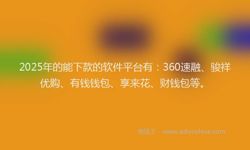 2025年的能下款的软件平台有：360速融、骏祥优购、有钱钱包、享来花、财钱包等。