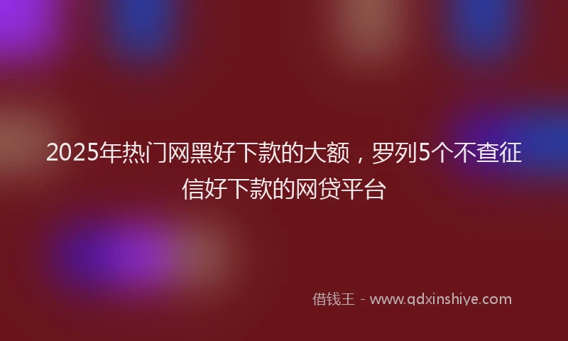 2025年热门网黑好下款的大额，罗列5个不查征信好下款的网贷平台