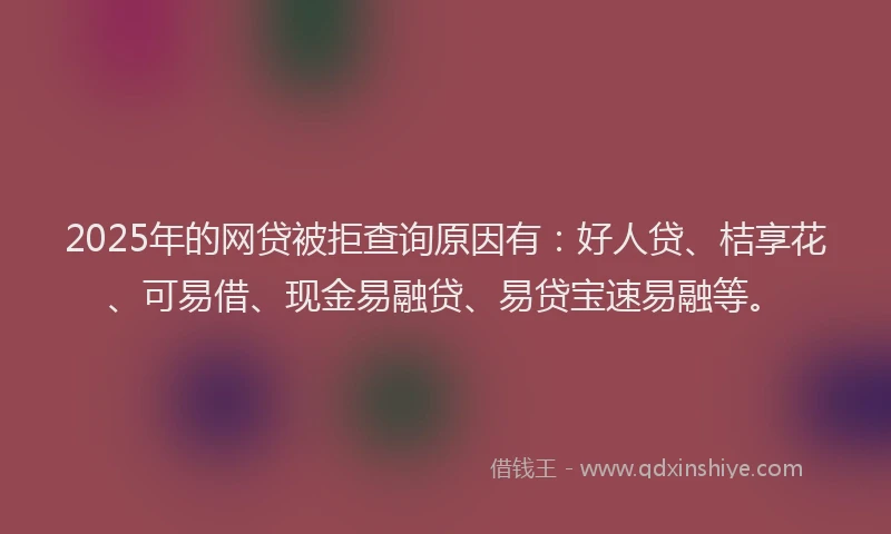 2025年的网贷被拒查询原因有：好人贷、桔享花、可易借、现金易融贷、易贷宝速易融等。