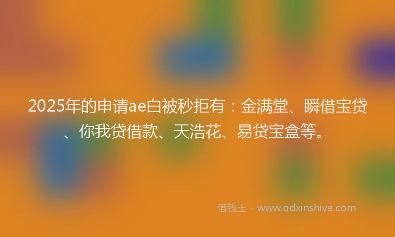 2025年的申请ae白被秒拒有：金满堂、瞬借宝贷、你我贷借款、天浩花、易贷宝盒等。