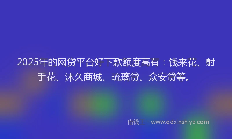 2025年的网贷平台好下款额度高有:钱来花、射手花、沐久商城、琉璃贷、众安贷等。