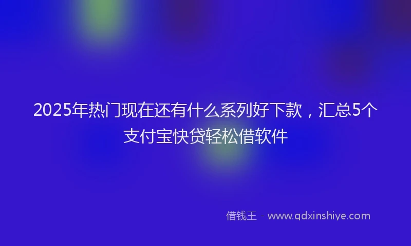 2025年热门现在还有什么系列好下款，汇总5个支付宝快贷轻松借软件