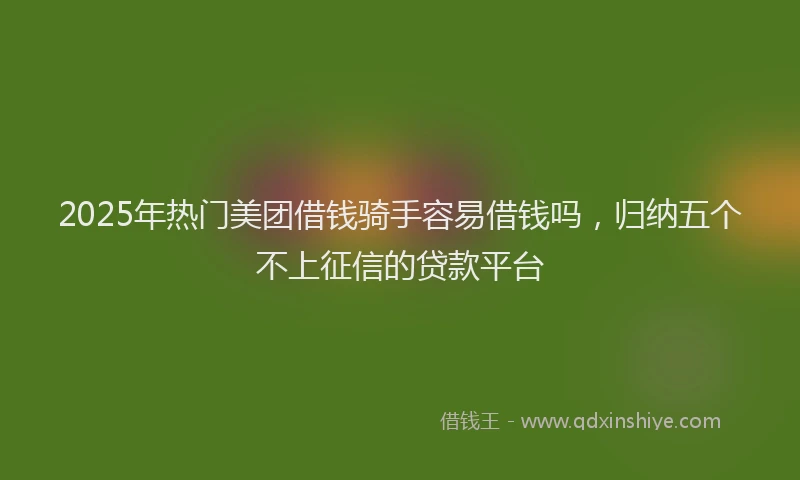 2025年热门美团借钱骑手容易借钱吗，归纳五个不上征信的贷款平台