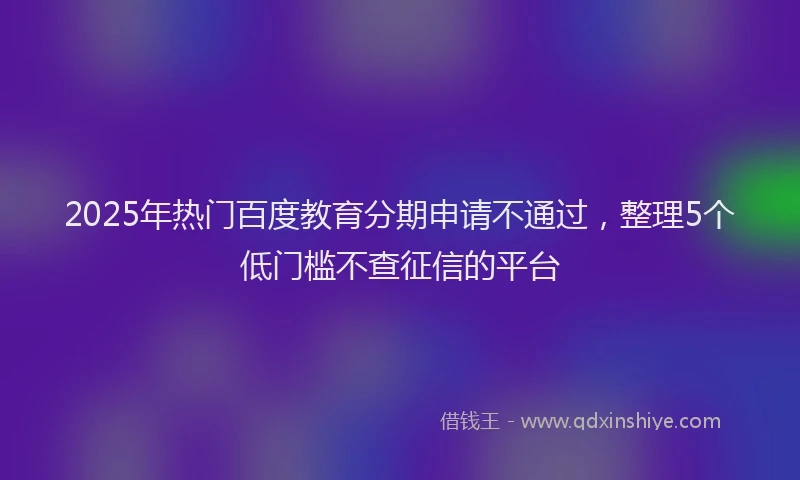 2025年热门百度教育分期申请不通过，整理5个低门槛不查征信的平台