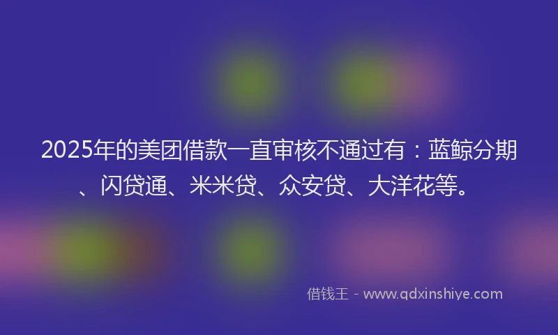 2025年的美团借款一直审核不通过有:蓝鲸分期、闪贷通、米米贷、众安贷、大洋花等。