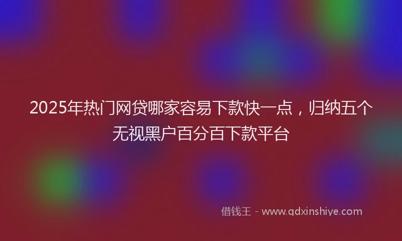 2025年热门网贷哪家容易下款快一点,归纳五个无视黑户百分百下款平台