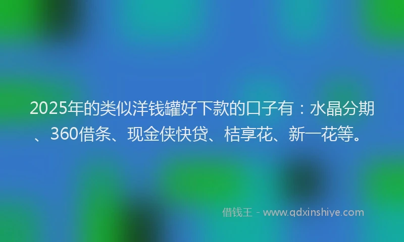 2025年的类似洋钱罐好下款的口子有：水晶分期、360借条、现金侠快贷、桔享花、新一花等。