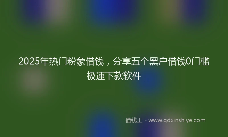 2025年热门粉象借钱，分享五个黑户借钱0门槛极速下款软件