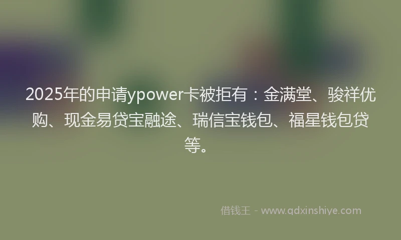 2025年的申请ypower卡被拒有：金满堂、骏祥优购、现金易贷宝融途、瑞信宝钱包、福星钱包贷等。