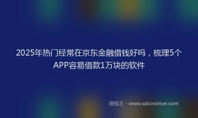 2025年热门经常在京东金融借钱好吗，梳理5个APP容易借款1万块的软件