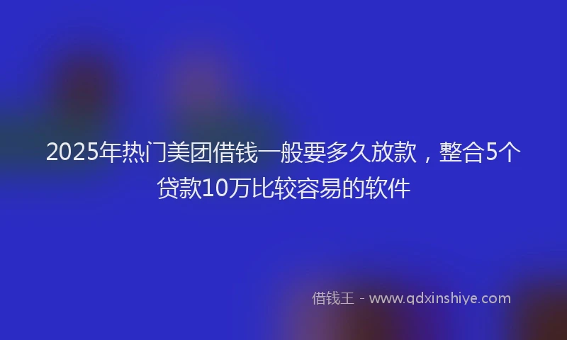 2025年热门美团借钱一般要多久放款，整合5个贷款10万比较容易的软件