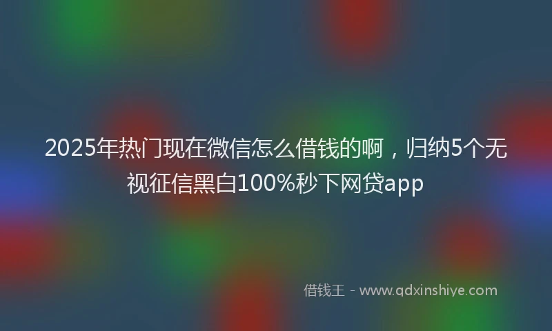 2025年热门现在微信怎么借钱的啊，归纳5个无视征信黑白100%秒下网贷app