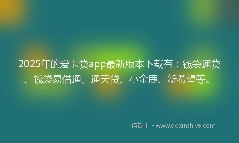 2025年的爱卡贷app最新版本下载有：钱袋速贷、钱袋易借通、通天贷、小金鹿、新希望等。