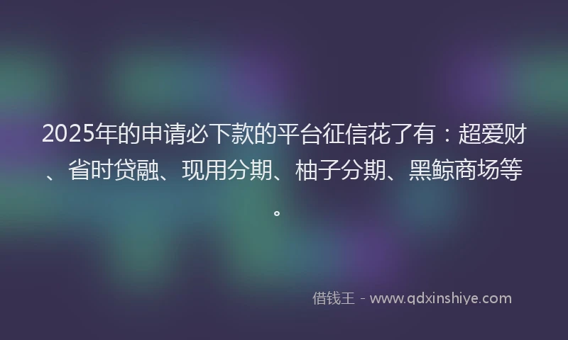 2025年的申请必下款的平台征信花了有：超爱财、省时贷融、现用分期、柚子分期、黑鲸商场等。
