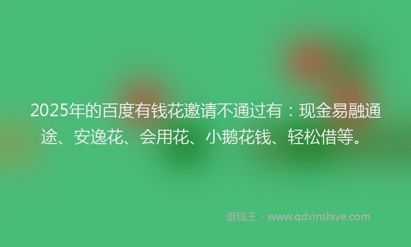 2025年的百度有钱花邀请不通过有：现金易融通途、安逸花、会用花、小鹅花钱、轻松借等。