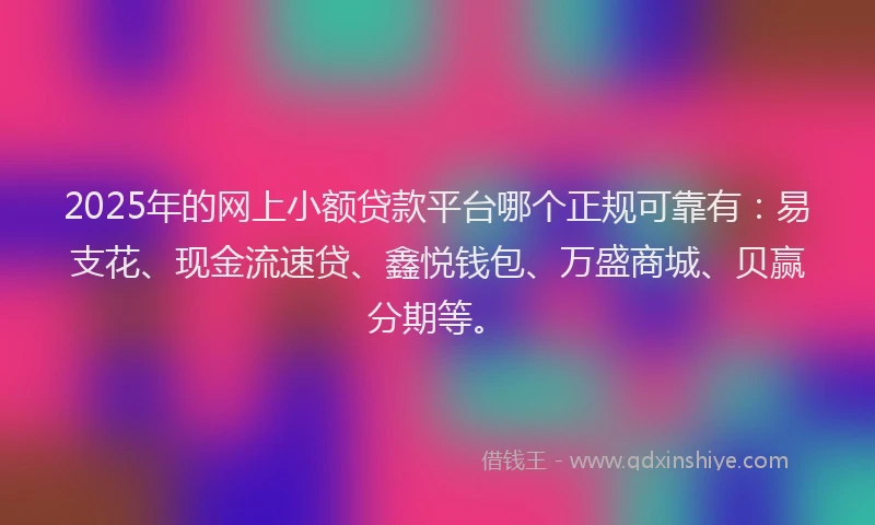 2025年的网上小额贷款平台哪个正规可靠有：易支花、现金流速贷、鑫悦钱包、万盛商城、贝赢分期等。