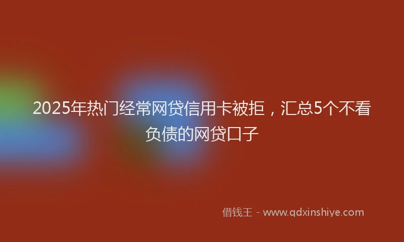 2025年热门经常网贷信用卡被拒，汇总5个不看负债的网贷口子