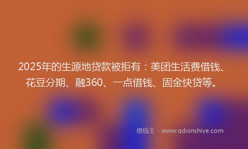 2025年的生源地贷款被拒有：美团生活费借钱、花豆分期、融360、一点借钱、固金快贷等。