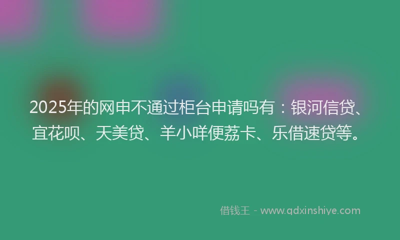 2025年的网申不通过柜台申请吗有:银河信贷、宜花呗、天美贷、羊小咩便荔卡、乐借速贷等。