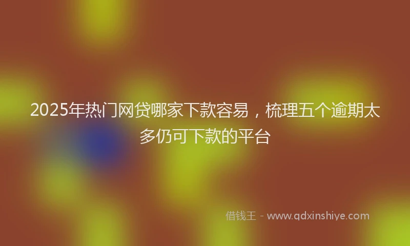 2025年热门网贷哪家下款容易,梳理五个逾期太多仍可下款的平台
