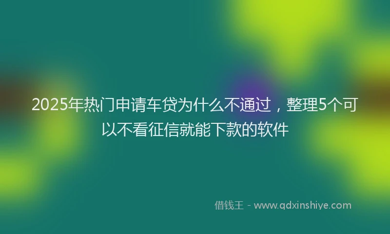 2025年热门申请车贷为什么不通过，整理5个可以不看征信就能下款的软件