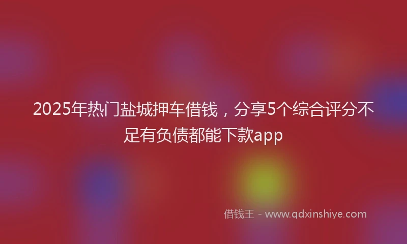 2025年热门盐城押车借钱，分享5个综合评分不足有负债都能下款app