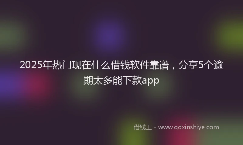 2025年热门现在什么借钱软件靠谱，分享5个逾期太多能下款app