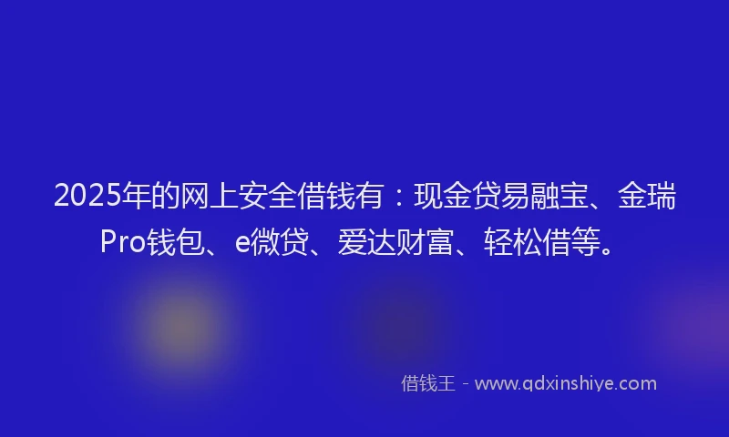 2025年的网上安全借钱有：现金贷易融宝、金瑞Pro钱包、e微贷、爱达财富、轻松借等。