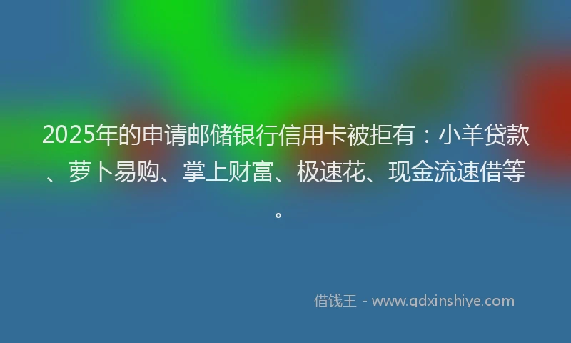 2025年的申请邮储银行信用卡被拒有：小羊贷款、萝卜易购、掌上财富、极速花、现金流速借等。