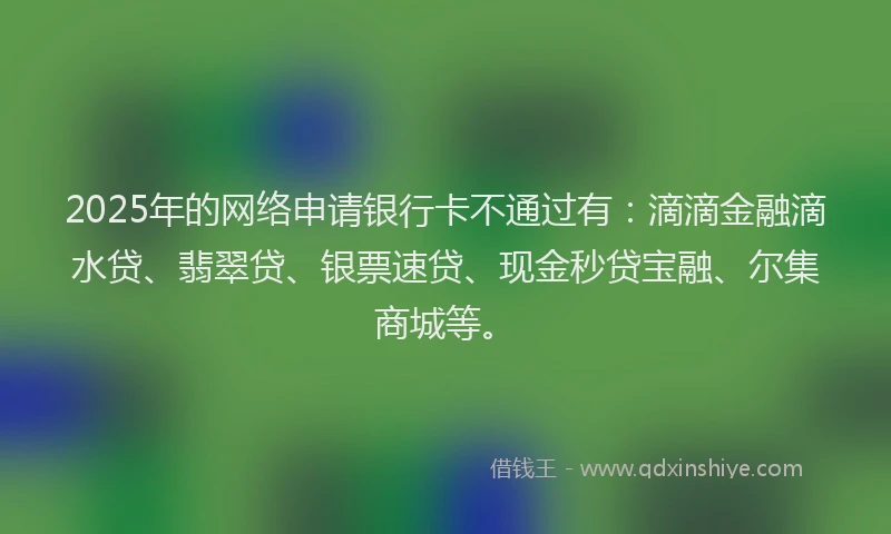 2025年的网络申请银行卡不通过有：滴滴金融滴水贷、翡翠贷、银票速贷、现金秒贷宝融、尔集商城等。