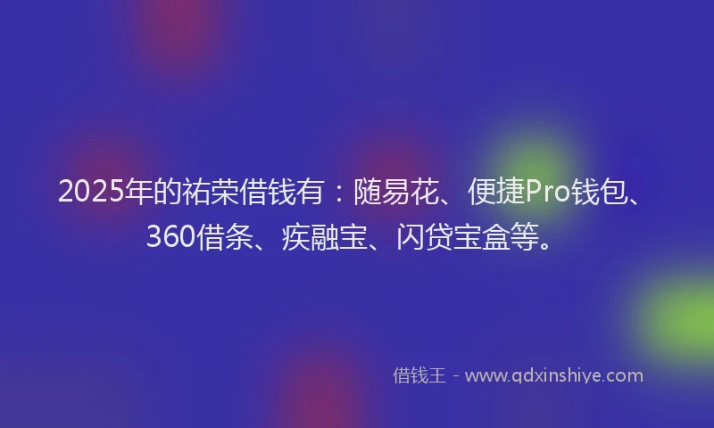 2025年的祐荣借钱有：随易花、便捷Pro钱包、360借条、疾融宝、闪贷宝盒等。