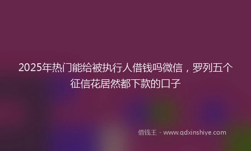 2025年热门能给被执行人借钱吗微信,罗列五个征信花居然都下款的口子