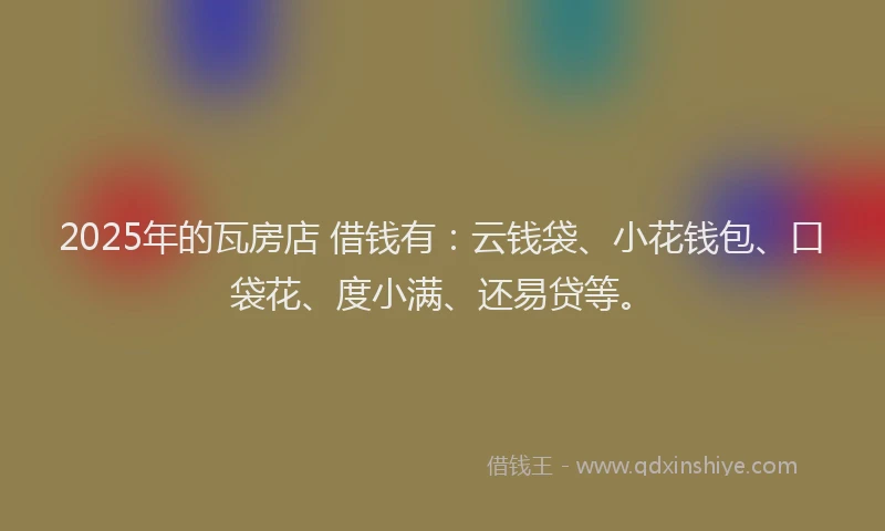 2025年的瓦房店 借钱有：云钱袋、小花钱包、口袋花、度小满、还易贷等。