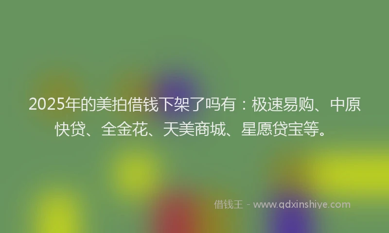 2025年的美拍借钱下架了吗有：极速易购、中原快贷、全金花、天美商城、星愿贷宝等。