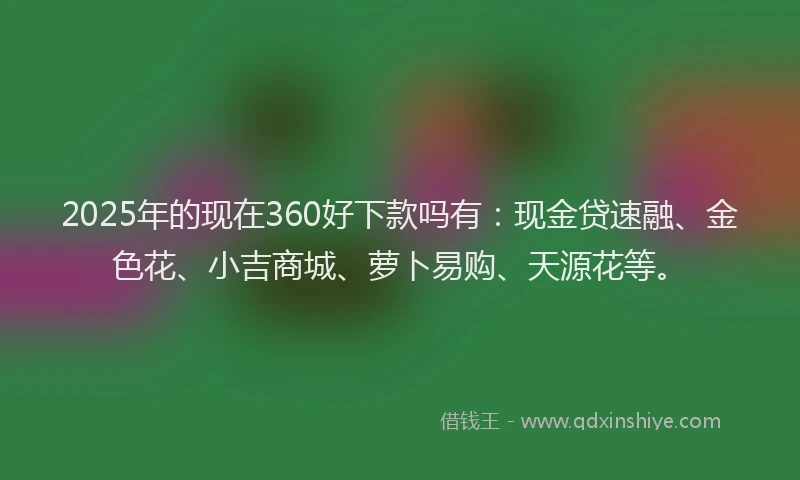 2025年的现在360好下款吗有:现金贷速融、金色花、小吉商城、萝卜易购、天源花等。