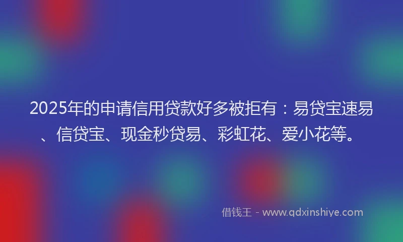 2025年的申请信用贷款好多被拒有：易贷宝速易、信贷宝、现金秒贷易、彩虹花、爱小花等。