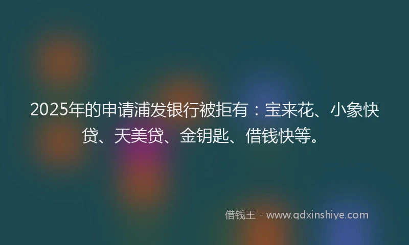 2025年的申请浦发银行被拒有:宝来花、小象快贷、天美贷、金钥匙、借钱快等。