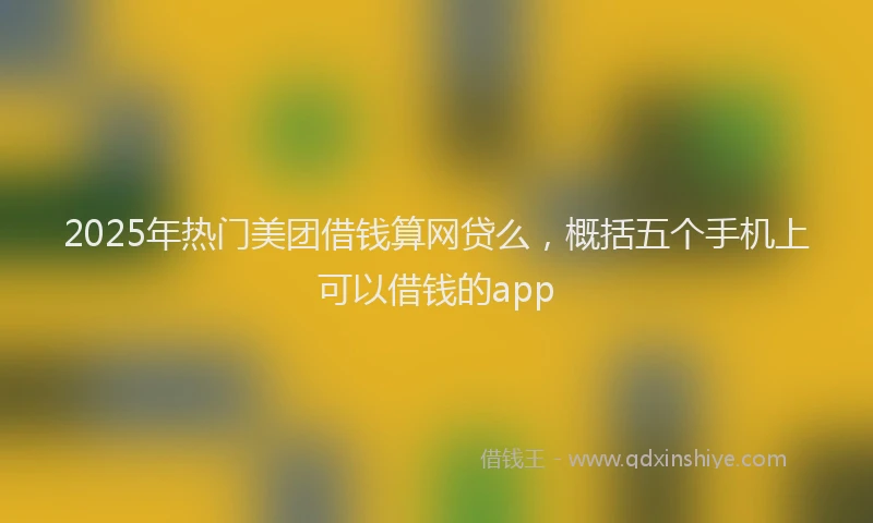 2025年热门美团借钱算网贷么，概括五个手机上可以借钱的app