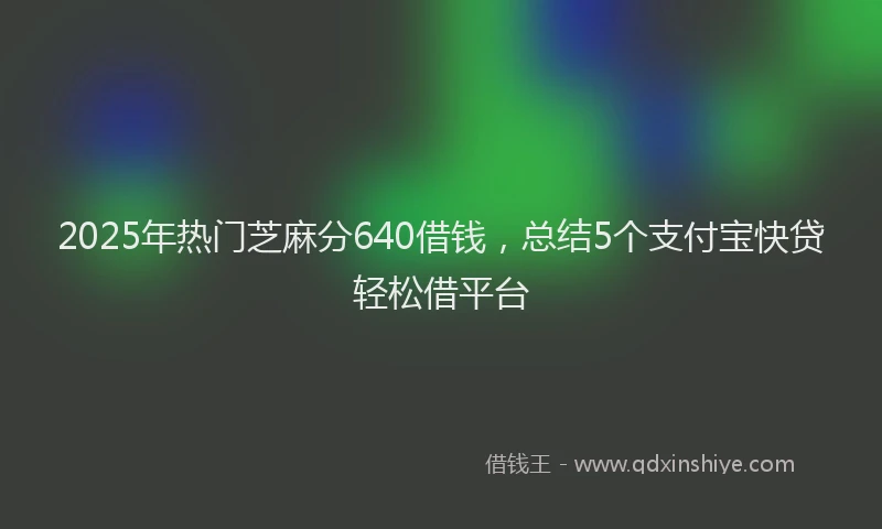 2025年热门芝麻分640借钱，总结5个支付宝快贷轻松借平台