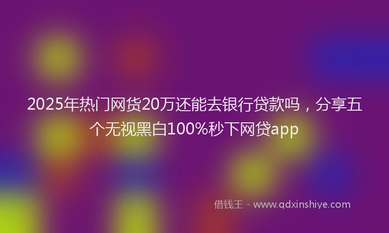 2025年热门网货20万还能去银行贷款吗，分享五个无视黑白100%秒下网贷app