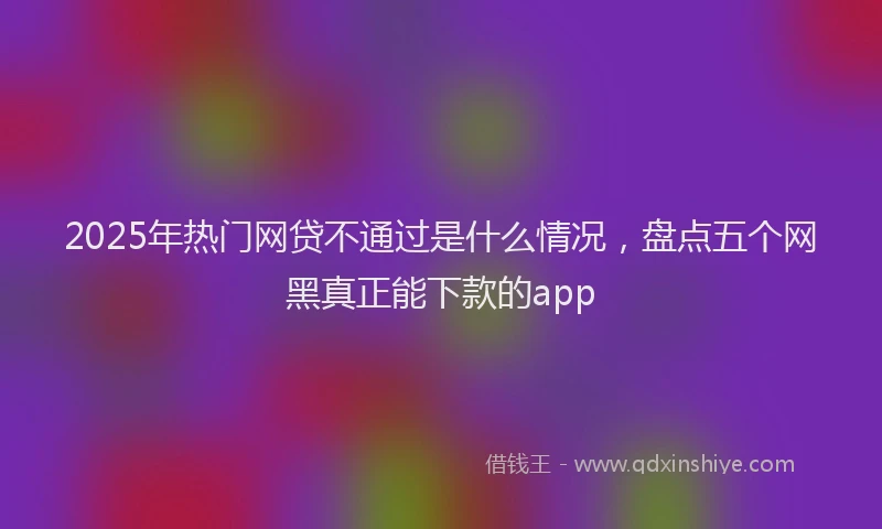 2025年热门网贷不通过是什么情况,盘点五个网黑真正能下款的app