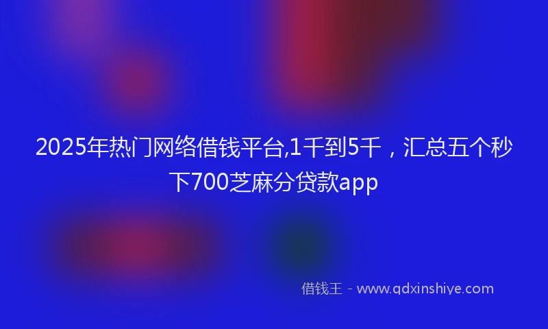 2025年热门网络借钱平台,1千到5千，汇总五个秒下700芝麻分贷款app