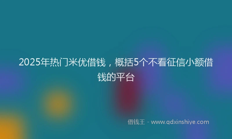 2025年热门米优借钱，概括5个不看征信小额借钱的平台